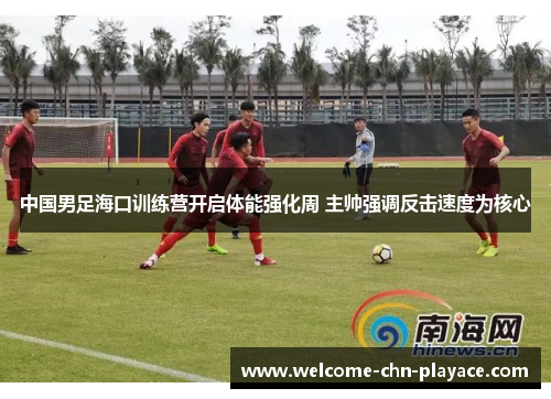 中国男足海口训练营开启体能强化周 主帅强调反击速度为核心 中国男足海口训练营开启体能强化周 主帅强调反击速度为核心