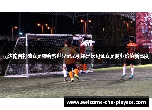 昆达南吉打破女足转会费世界纪录引爆足坛见证女足商业价值新高度 昆达南吉打破女足转会费世界纪录引爆足坛见证女足商业价值新高度
