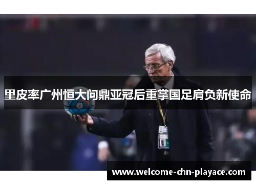 里皮率广州恒大问鼎亚冠后重掌国足肩负新使命 里皮率广州恒大问鼎亚冠后重掌国足肩负新使命