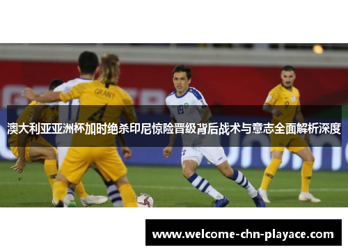 澳大利亚亚洲杯加时绝杀印尼惊险晋级背后战术与意志全面解析深度