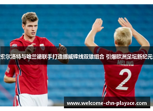 索尔洛特与哈兰德联手打造挪威锋线双雄组合 引爆欧洲足坛新纪元