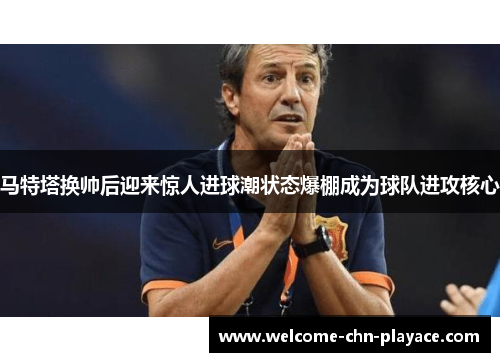马特塔换帅后迎来惊人进球潮状态爆棚成为球队进攻核心
