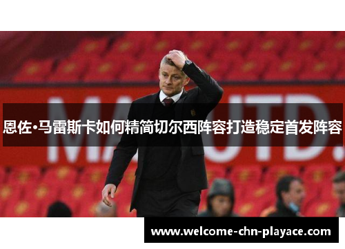 恩佐·马雷斯卡如何精简切尔西阵容打造稳定首发阵容 恩佐·马雷斯卡如何精简切尔西阵容打造稳定首发阵容
