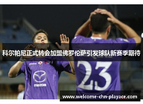 科尔帕尼正式转会加盟佛罗伦萨引发球队新赛季期待 科尔帕尼正式转会加盟佛罗伦萨引发球队新赛季期待