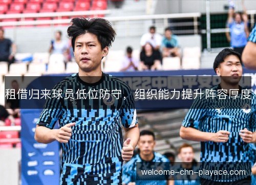 租借归来球员低位防守,组织能力提升阵容厚度 租借归来球员低位防守,组织能力提升阵容厚度